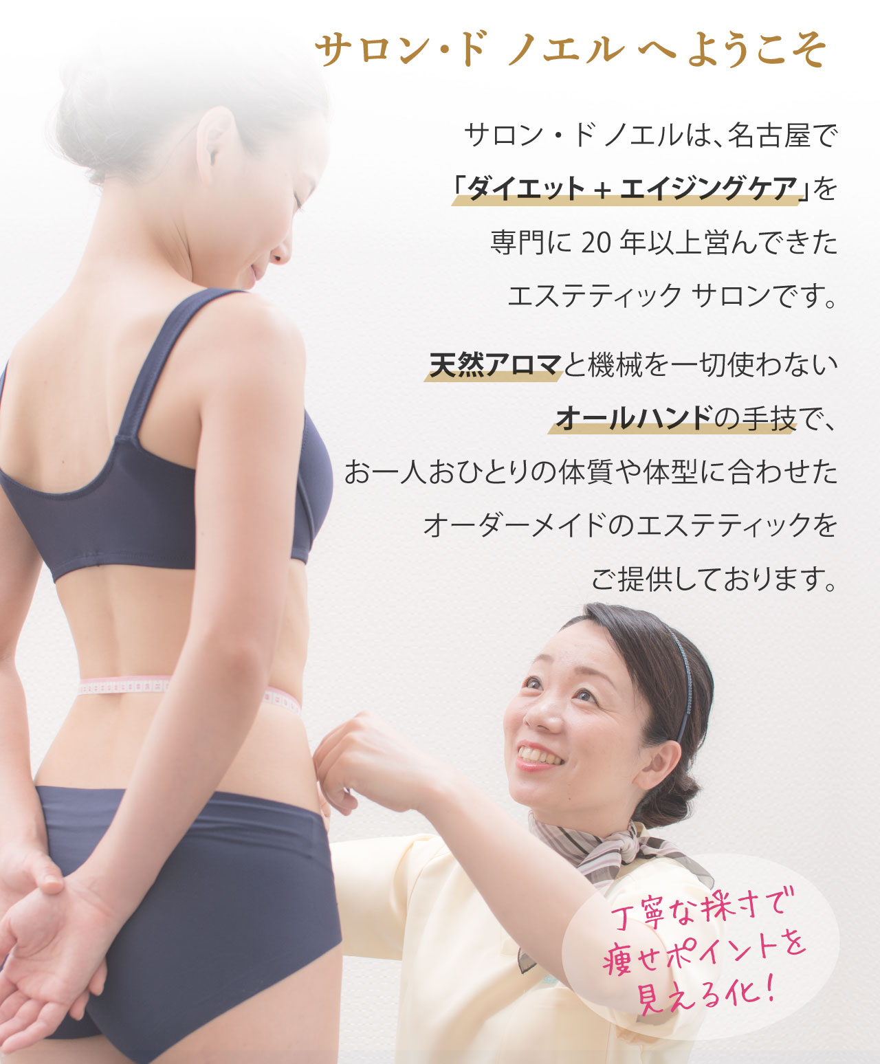 サロンドノエルは、名古屋で「ダイエット+エイジングケア」を専門に20年以上営んできた、オールハンドのエステティックです