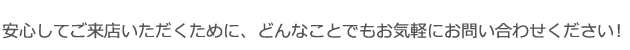 安心してご来店いただくために、どんなことでもお気軽にお問い合わせください！